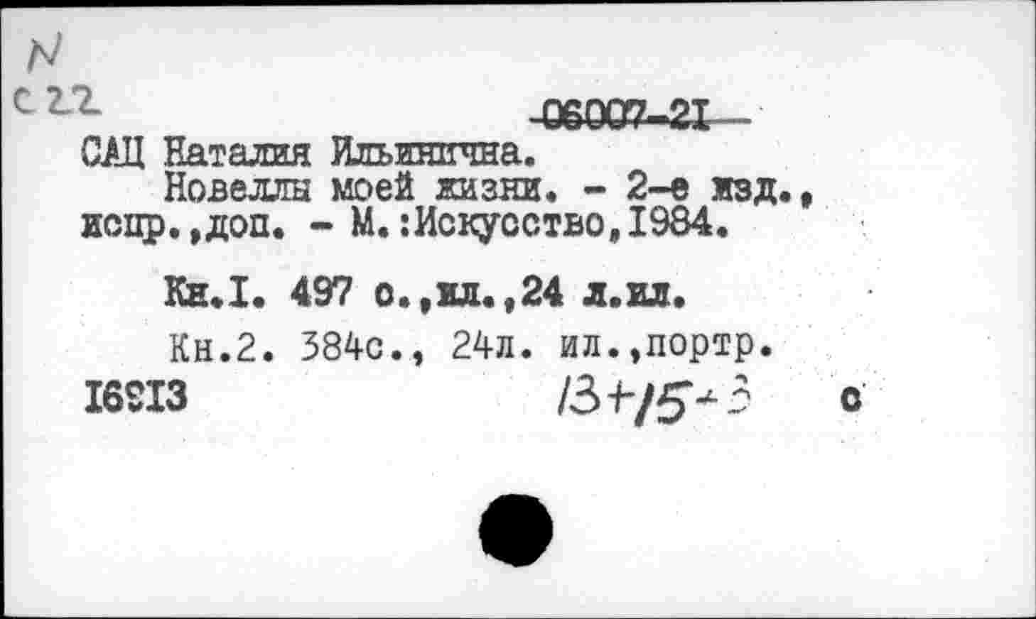 ﻿л/
-С6007-21—
САЦ Наталия Ильинична.
Новеллы моей жизни. - 2-е изд., испр.,доп. - М.:Искусство,1984.
Ки.1. 497 о.,ил.,24 л.ил.
Кн.2. 384с., 24л. ил.,портр.
16913	/34-/5-3 о